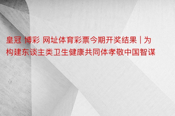 皇冠 博彩 网址体育彩票今期开奖结果 | 为构建东谈主类卫生健康共同体孝敬中国智谋