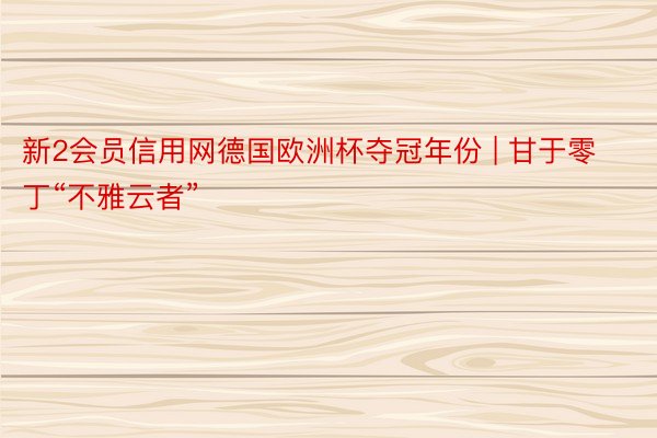 新2会员信用网德国欧洲杯夺冠年份 | 甘于零丁“不雅云者”