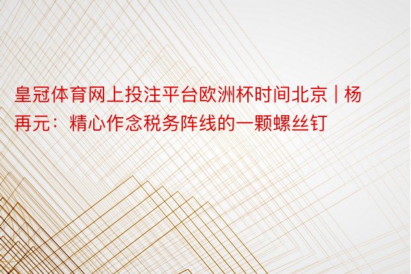 皇冠体育网上投注平台欧洲杯时间北京 | 杨再元：精心作念税务阵线的一颗螺丝钉