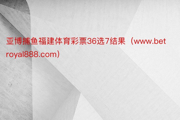 亚博捕鱼福建体育彩票36选7结果（www.betroyal888.com）