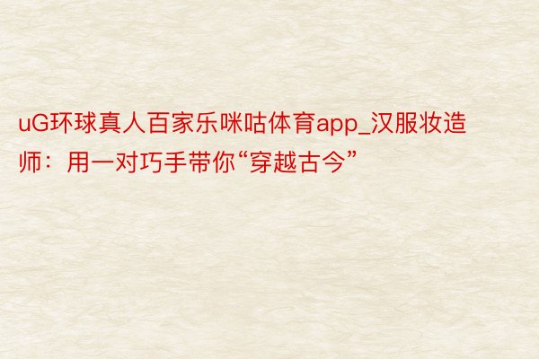 uG环球真人百家乐咪咕体育app_汉服妆造师：用一对巧手带你“穿越古今”