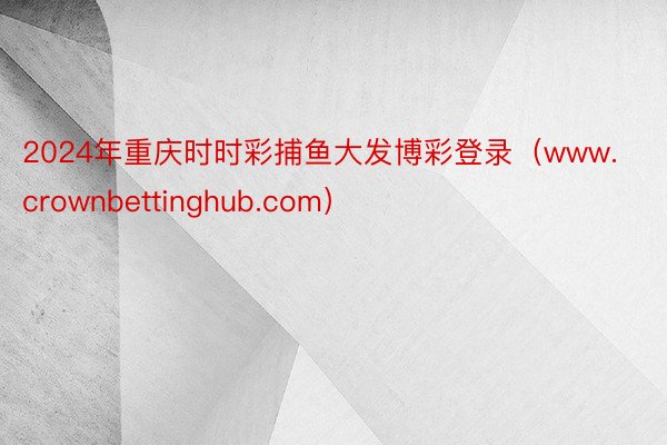 2024年重庆时时彩捕鱼大发博彩登录（www.crownbettinghub.com）