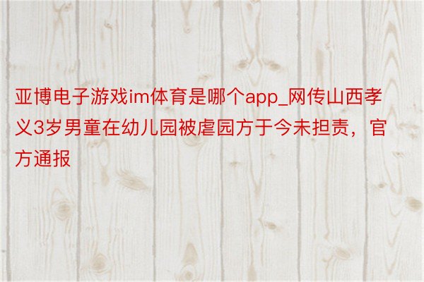 亚博电子游戏im体育是哪个app_网传山西孝义3岁男童在幼儿园被虐园方于今未担责，官方通报