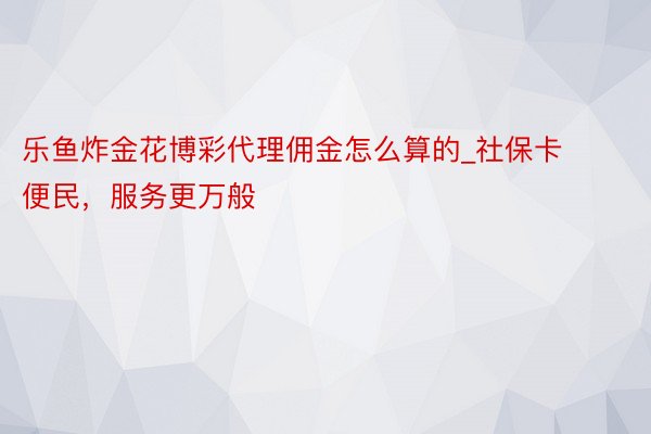 乐鱼炸金花博彩代理佣金怎么算的_社保卡便民，服务更万般