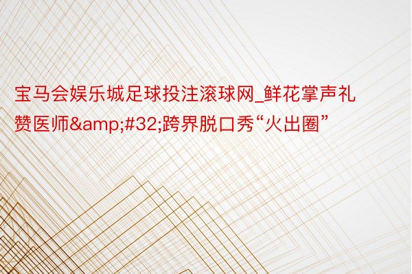 宝马会娱乐城足球投注滚球网_鲜花掌声礼赞医师&#32;跨界脱口秀“火出圈”