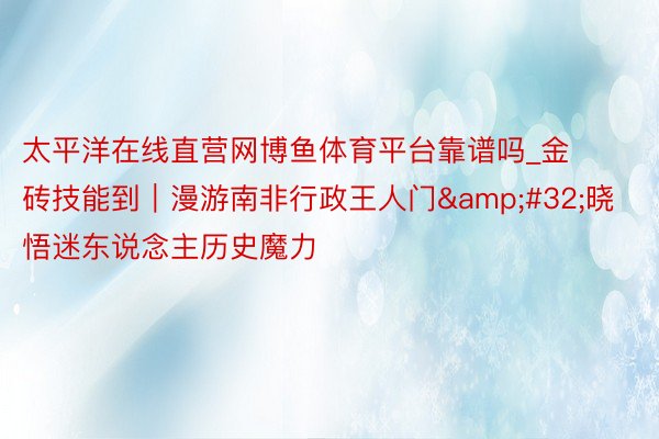 太平洋在线直营网博鱼体育平台靠谱吗_金砖技能到｜漫游南非行政王人门&#32;晓悟迷东说念主历史魔力