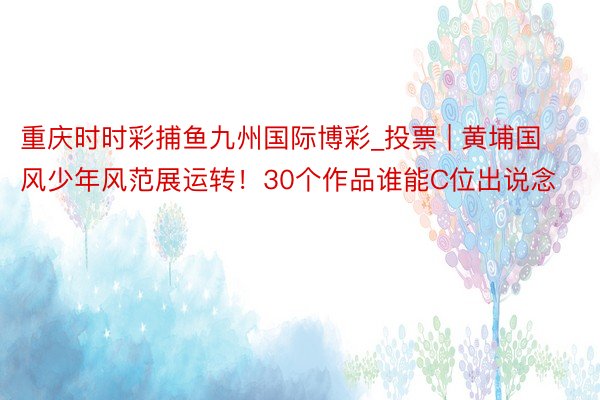 重庆时时彩捕鱼九州国际博彩_投票 | 黄埔国风少年风范展运转！30个作品谁能C位出说念
