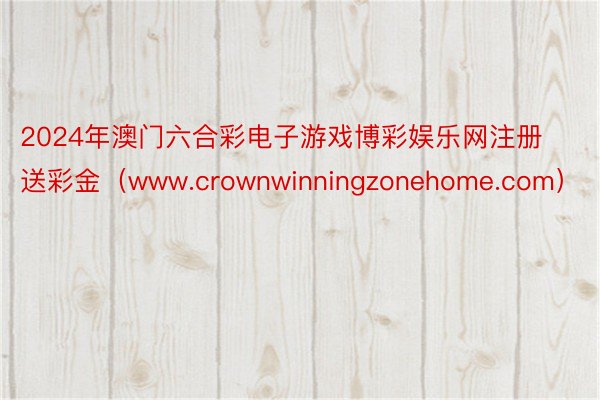 2024年澳门六合彩电子游戏博彩娱乐网注册送彩金（www.crownwinningzonehome.com）