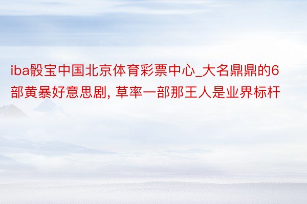 iba骰宝中国北京体育彩票中心_大名鼎鼎的6部黄暴好意思剧, 草率一部那王人是业界标杆