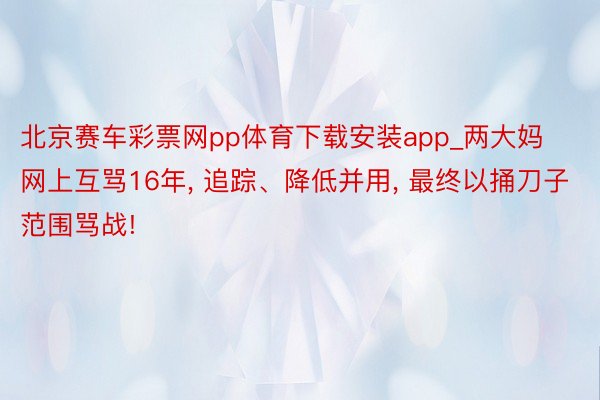 北京赛车彩票网pp体育下载安装app_两大妈网上互骂16年, 追踪、降低并用, 最终以捅刀子范围骂战!