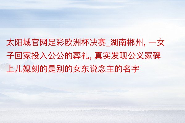 太阳城官网足彩欧洲杯决赛_湖南郴州, 一女子回家投入公公的葬礼, 真实发现公义冢碑上儿媳刻的是别的女东说念主的名字