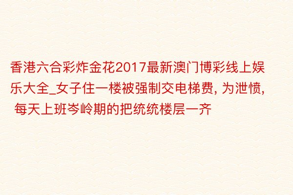 香港六合彩炸金花2017最新澳门博彩线上娱乐大全_女子住一楼被强制交电梯费, 为泄愤, 每天上班岑岭期的把统统楼层一齐