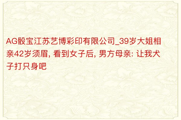 AG骰宝江苏艺博彩印有限公司_39岁大姐相亲42岁须眉, 看到女子后, 男方母亲: 让我犬子打只身吧