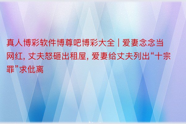 真人博彩软件博尊吧博彩大全 | 爱妻念念当网红, 丈夫怒砸出租屋, 爱妻给丈夫列出“十宗罪”求仳离