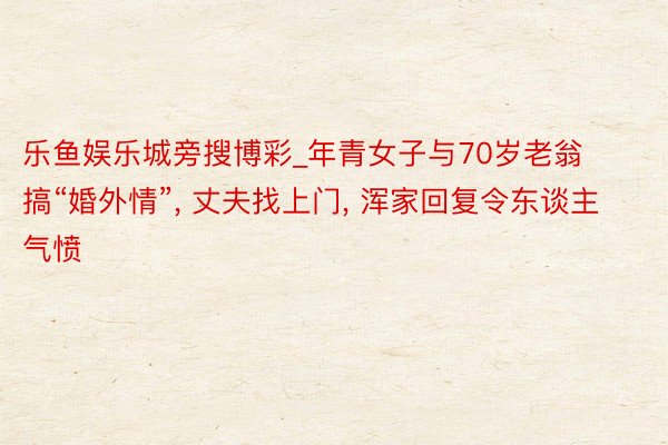乐鱼娱乐城旁搜博彩_年青女子与70岁老翁搞“婚外情”, 丈夫找上门, 浑家回复令东谈主气愤