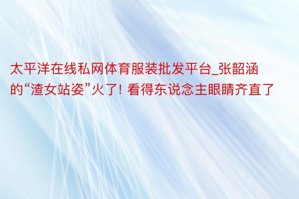 太平洋在线私网体育服装批发平台_张韶涵的“渣女站姿”火了! 看得东说念主眼睛齐直了