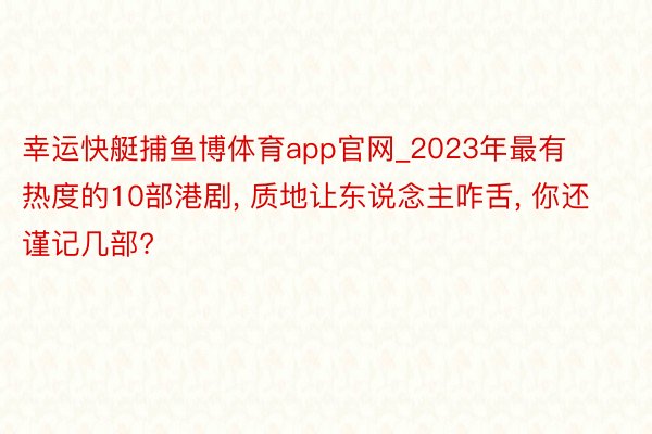 幸运快艇捕鱼博体育app官网_2023年最有热度的10部港剧, 质地让东说念主咋舌, 你还谨记几部?