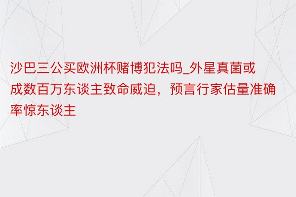 沙巴三公买欧洲杯赌博犯法吗_外星真菌或成数百万东谈主致命威迫，预言行家估量准确率惊东谈主