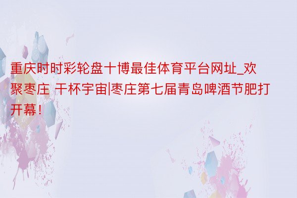 重庆时时彩轮盘十博最佳体育平台网址_欢聚枣庄 干杯宇宙|枣庄第七届青岛啤酒节肥打开幕！