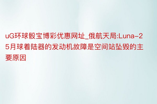 uG环球骰宝博彩优惠网址_俄航天局:Luna-25月球着陆器的发动机故障是空间站坠毁的主要原因