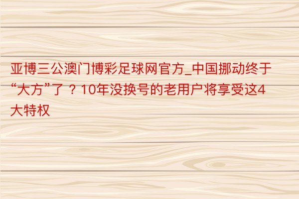 亚博三公澳门博彩足球网官方_中国挪动终于“大方”了 ? 10年没换号的老用户将享受这4大特权