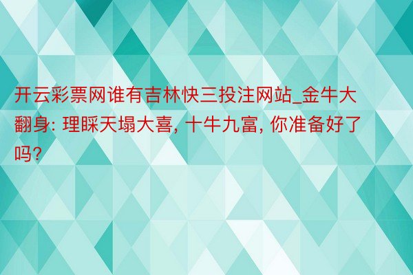 开云彩票网谁有吉林快三投注网站_金牛大翻身: 理睬天塌大喜, 十牛九富, 你准备好了吗?