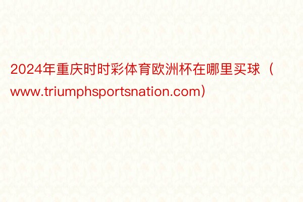2024年重庆时时彩体育欧洲杯在哪里买球（www.triumphsportsnation.com）
