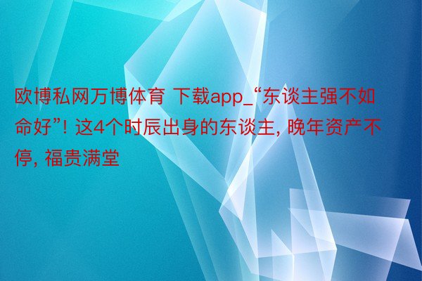 欧博私网万博体育 下载app_“东谈主强不如命好”! 这4个时辰出身的东谈主, 晚年资产不停, 福贵满堂