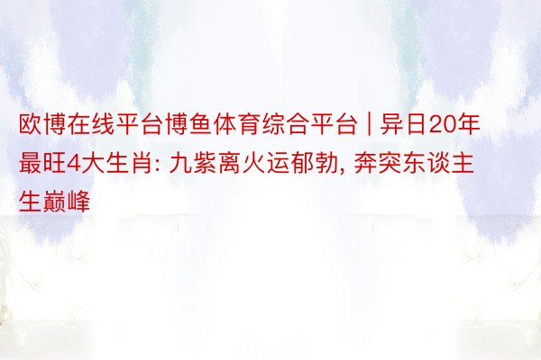 欧博在线平台博鱼体育综合平台 | 异日20年最旺4大生肖: 九紫离火运郁勃, 奔突东谈主生巅峰