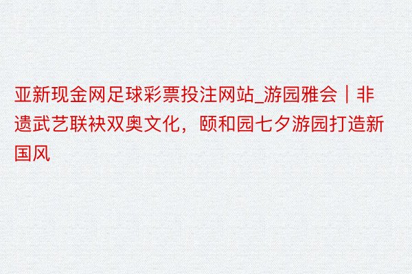亚新现金网足球彩票投注网站_游园雅会｜非遗武艺联袂双奥文化，颐和园七夕游园打造新国风