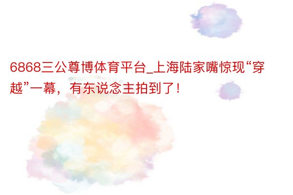 6868三公尊博体育平台_上海陆家嘴惊现“穿越”一幕，有东说念主拍到了！