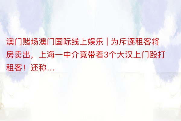 澳门赌场澳门国际线上娱乐 | 为斥逐租客将房卖出，上海一中介竟带着3个大汉上门殴打租客！还称…