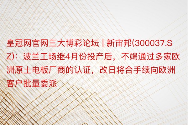 皇冠网官网三大博彩论坛 | 新宙邦(300037.SZ)：波兰工场继4月份投产后，不竭通过多家欧洲原土电板厂商的认证，改日将合手续向欧洲客户批量委派
