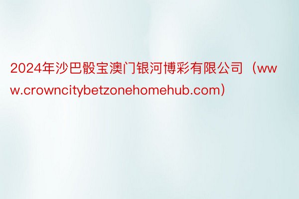 2024年沙巴骰宝澳门银河博彩有限公司（www.crowncitybetzonehomehub.com）
