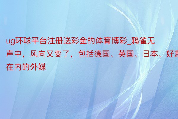 ug环球平台注册送彩金的体育博彩_鸦雀无声中，风向又变了，包括德国、英国、日本、好意思国在内的外媒