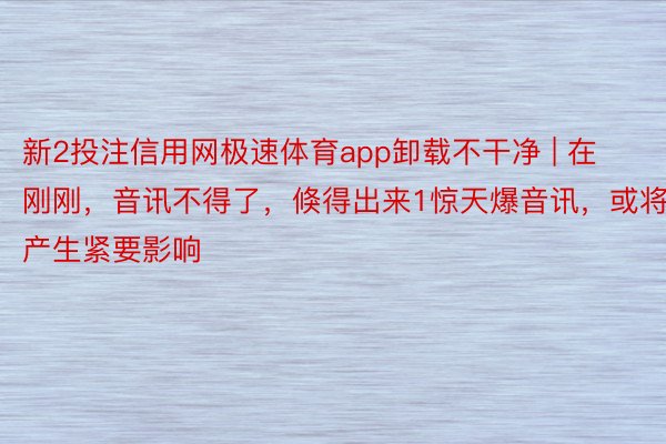 新2投注信用网极速体育app卸载不干净 | 在刚刚，音讯不得了，倏得出来1惊天爆音讯，或将产生紧要影响