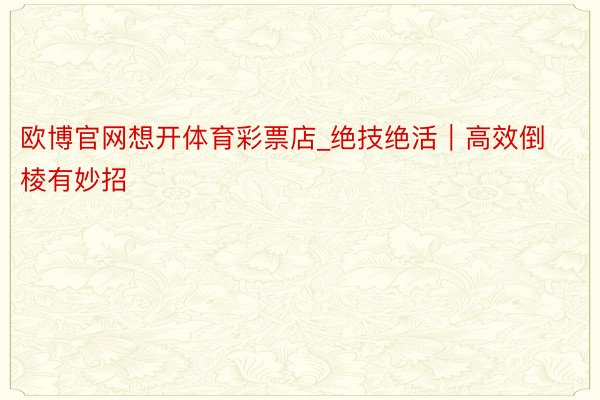 欧博官网想开体育彩票店_绝技绝活｜高效倒棱有妙招