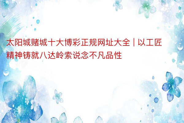太阳城赌城十大博彩正规网址大全 | 以工匠精神铸就八达岭索说念不凡品性