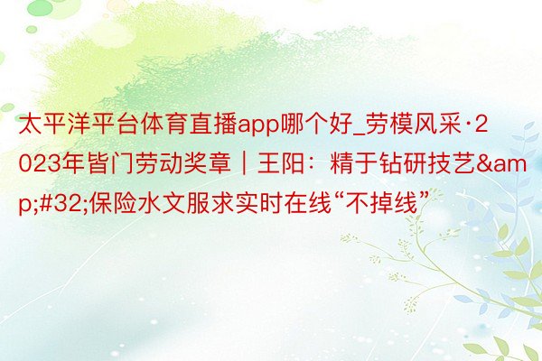 太平洋平台体育直播app哪个好_劳模风采·2023年皆门劳动奖章｜王阳：精于钻研技艺&#32;保险水文服求实时在线“不掉线”