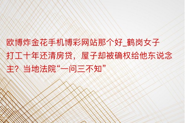 欧博炸金花手机博彩网站那个好_鹤岗女子打工十年还清房贷，屋子却被确权给他东说念主？当地法院“一问三不知”