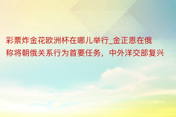 彩票炸金花欧洲杯在哪儿举行_金正恩在俄称将朝俄关系行为首要任务，中外洋交部复兴