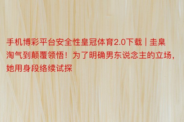 手机博彩平台安全性皇冠体育2.0下载 | 圭臬淘气到颠覆领悟！为了明确男东说念主的立场，她用身段络续试探