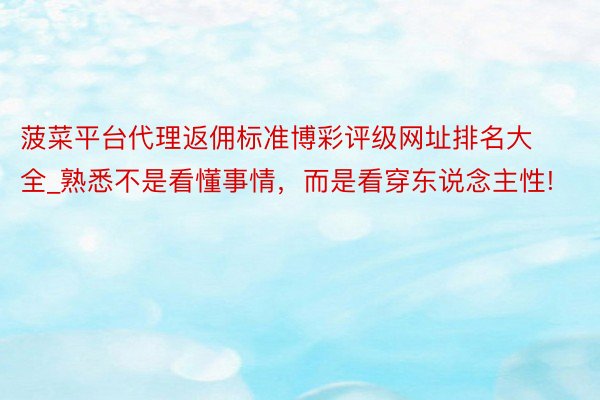 菠菜平台代理返佣标准博彩评级网址排名大全_熟悉不是看懂事情，而是看穿东说念主性!