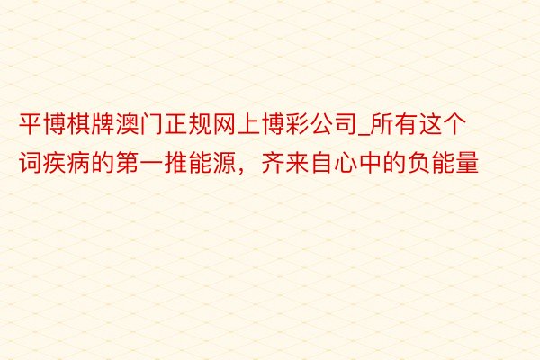 平博棋牌澳门正规网上博彩公司_所有这个词疾病的第一推能源，齐来自心中的负能量