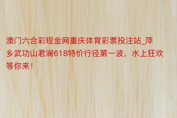 澳门六合彩现金网重庆体育彩票投注站_萍乡武功山君澜618特价行径第一波，水上狂欢等你来！
