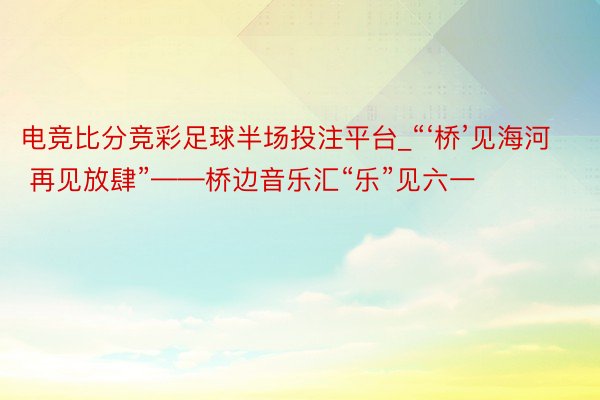 电竞比分竞彩足球半场投注平台_“‘桥’见海河 再见放肆”——桥边音乐汇“乐”见六一