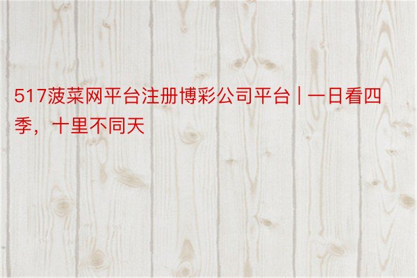517菠菜网平台注册博彩公司平台 | 一日看四季，十里不同天