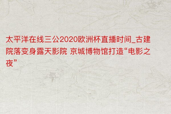太平洋在线三公2020欧洲杯直播时间_古建院落变身露天影院 京城博物馆打造“电影之夜”