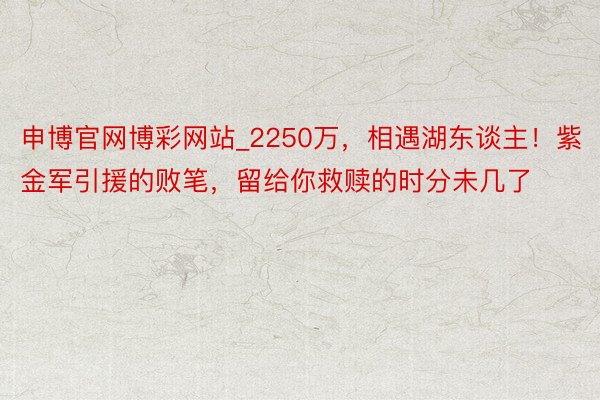 申博官网博彩网站_2250万，相遇湖东谈主！紫金军引援的败笔，留给你救赎的时分未几了