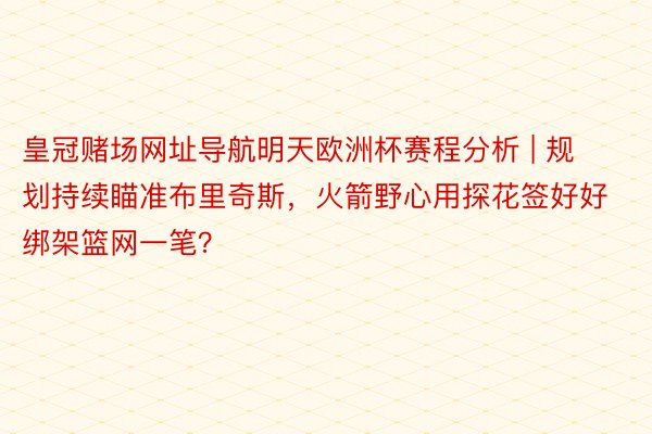皇冠赌场网址导航明天欧洲杯赛程分析 | 规划持续瞄准布里奇斯，火箭野心用探花签好好绑架篮网一笔？